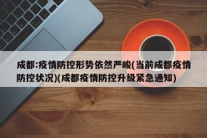 成都:疫情防控形势依然严峻(当前成都疫情防控状况)(成都疫情防控升级紧急通知)