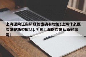 上海医院证实新冠检出确有增加(上海什么医院发现新型冠状).今日上海医院确认新冠病毒？
