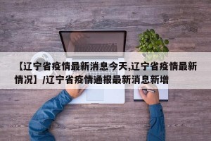 【辽宁省疫情最新消息今天,辽宁省疫情最新情况】/辽宁省疫情通报最新消息新增