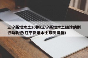 辽宁新增本土20例/辽宁新增本土确诊病例行动轨迹(辽宁新增本土病例详情)