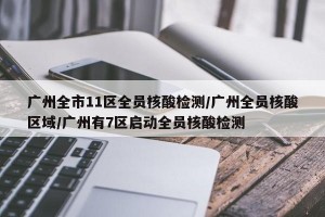 广州全市11区全员核酸检测/广州全员核酸区域/广州有7区启动全员核酸检测