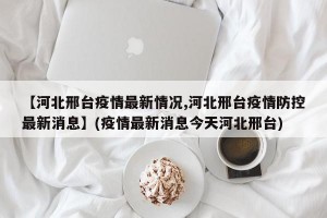 【河北邢台疫情最新情况,河北邢台疫情防控最新消息】(疫情最新消息今天河北邢台)