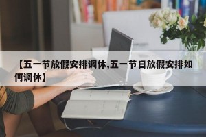 【五一节放假安排调休,五一节日放假安排如何调休】