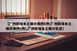 【广州新增本土确诊病例6例(广州新增本土确诊病例8例),广州新增本土确诊轨迹】