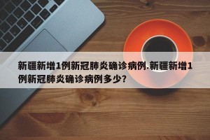 新疆新增1例新冠肺炎确诊病例.新疆新增1例新冠肺炎确诊病例多少？