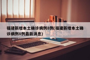 福建新增本土确诊病例8例(福建新增本土确诊病例8例最新消息)