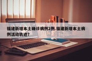 福建新增本土确诊病例2例.福建新增本土病例活动轨迹？