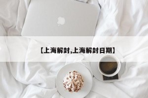 【上海解封,上海解封日期】