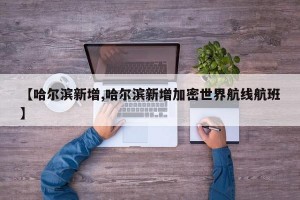 【哈尔滨新增,哈尔滨新增加密世界航线航班】