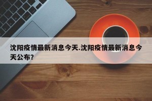 沈阳疫情最新消息今天.沈阳疫情最新消息今天公布？