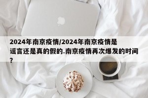 2024年南京疫情/2024年南京疫情是谣言还是真的假的.南京疫情再次爆发的时间？