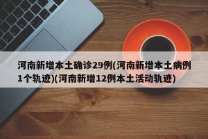 河南新增本土确诊29例(河南新增本土病例1个轨迹)(河南新增12例本土活动轨迹)