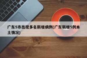 广东5市出现多名新增病例(广东新增5例本土情况)