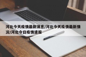 河北今天疫情最新消息/河北今天疫情最新情况/河北今日疫情速报