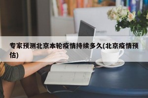 专家预测北京本轮疫情持续多久(北京疫情预估)