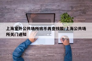 上海室外公共场所将不再查核酸/上海公共场所关门通知