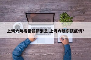 上海六院疫情最新消息.上海六院东院疫情？