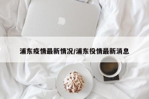 浦东疫情最新情况/浦东役情最新消息