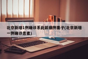 北京新增1例确诊系此前病例妻子(北京新增一例确诊患者)