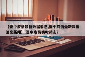 【晋中疫情最新数据消息,晋中疫情最新数据消息新闻】.晋中疫情实时动态？