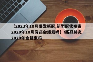 【2023年10月爆发新冠,新型冠状病毒2020年10月份还会爆发吗】/新冠肺炎2020年会结束吗
