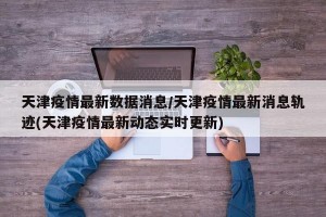 天津疫情最新数据消息/天津疫情最新消息轨迹(天津疫情最新动态实时更新)