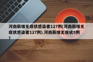 河南新增无症状感染者127例(河南新增无症状感染者127例).河南新增无症状5例？