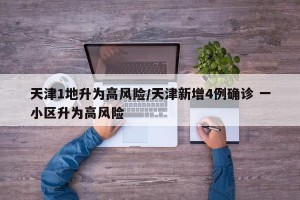 天津1地升为高风险/天津新增4例确诊 一小区升为高风险