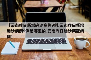 【云南昨日新增确诊病例9例/云南昨日新增确诊病例9例是哪里的,云南昨日确诊新冠病例】