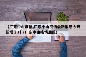 【广东中山疫情,广东中山疫情最新消息今天新增了1】(广东中山疫情通报)