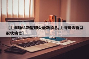 【上海确诊新冠肺炎最新消息,上海确诊新型冠状病毒】