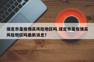 保定市是疫情高风险地区吗.保定市是疫情高风险地区吗最新消息？