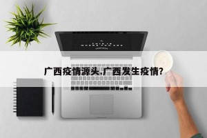 广西疫情源头.广西发生疫情？