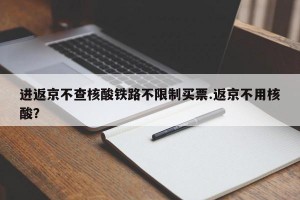 进返京不查核酸铁路不限制买票.返京不用核酸？