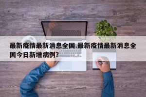 最新疫情最新消息全国.最新疫情最新消息全国今日新增病例？