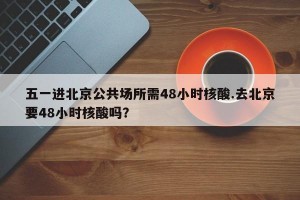 五一进北京公共场所需48小时核酸.去北京要48小时核酸吗？