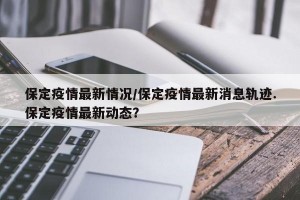保定疫情最新情况/保定疫情最新消息轨迹.保定疫情最新动态？