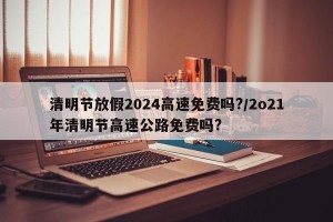 清明节放假2024高速免费吗?/2o21年清明节高速公路免费吗?
