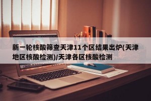 新一轮核酸筛查天津11个区结果出炉(天津地区核酸检测)/天津各区核酸检测