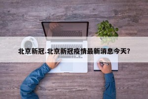 北京新冠.北京新冠疫情最新消息今天？