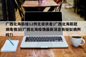 广西北海新增12例无症状者/广西北海新冠病毒情况(广西北海疫情最新消息有疑似病例吗?)