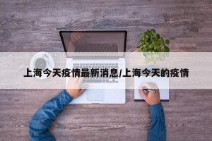 上海今天疫情最新消息/上海今天的疫情