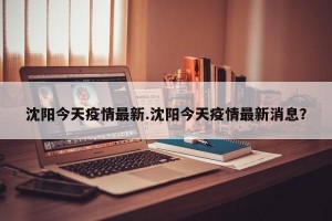 沈阳今天疫情最新.沈阳今天疫情最新消息？