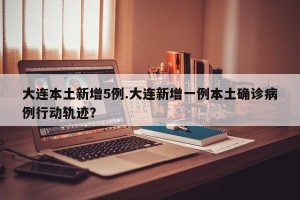 大连本土新增5例.大连新增一例本土确诊病例行动轨迹？