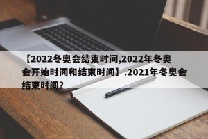 【2022冬奥会结束时间,2022年冬奥会开始时间和结束时间】.2021年冬奥会结束时间？