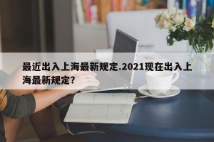 最近出入上海最新规定.2021现在出入上海最新规定？