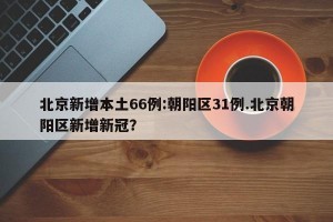 北京新增本土66例:朝阳区31例.北京朝阳区新增新冠？