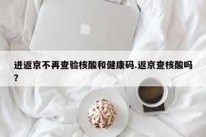 进返京不再查验核酸和健康码.返京查核酸吗？