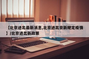 【北京进出最新消息,北京进出京新规定疫情】/北京进出新政策