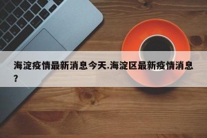 海淀疫情最新消息今天.海淀区最新疫情消息？